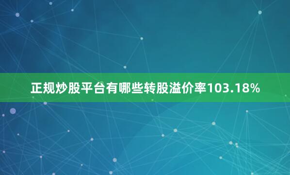 正规炒股平台有哪些转股溢价率103.18%