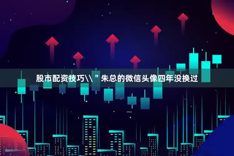 股市配资技巧\＂朱总的微信头像四年没换过